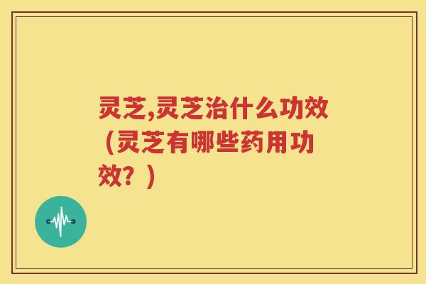 灵芝,灵芝治什么功效 (灵芝有哪些药用功效？)