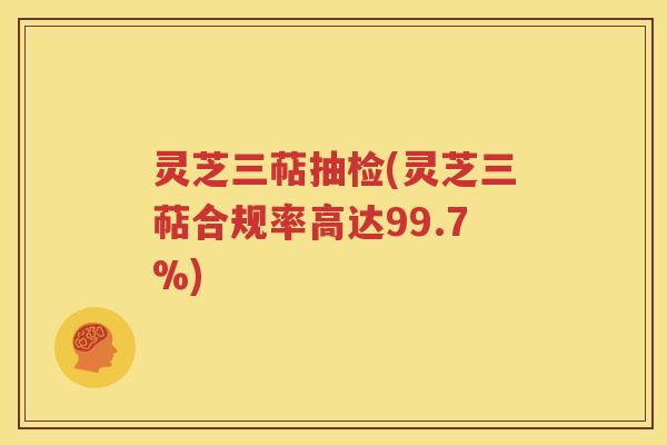 灵芝三萜抽检(灵芝三萜合规率高达99.7%)