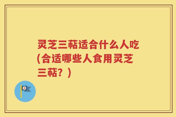 灵芝三萜适合什么人吃(合适哪些人食用灵芝三萜？)