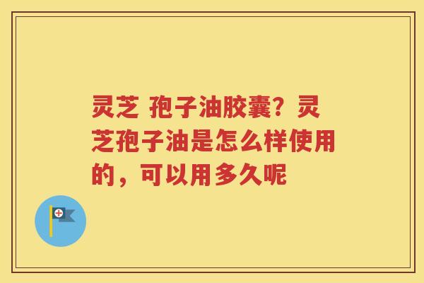 灵芝 孢子油胶囊？灵芝孢子油是怎么样使用的，可以用多久呢