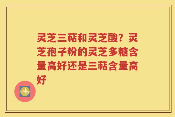 灵芝三萜和灵芝酸？灵芝孢子粉的灵芝多糖含量高好还是三萜含量高好
