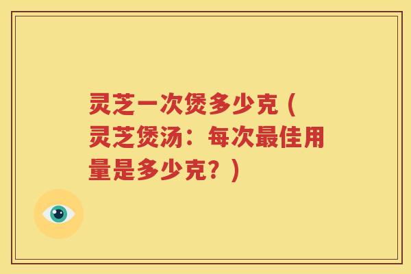 灵芝一次煲多少克 (灵芝煲汤：每次最佳用量是多少克？)