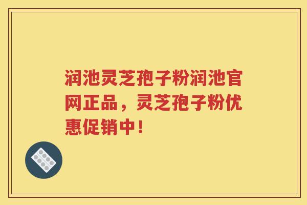 润池灵芝孢子粉润池官网正品，灵芝孢子粉优惠促销中！