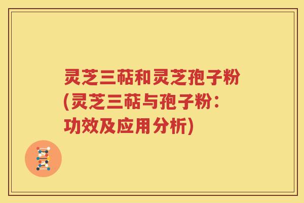灵芝三萜和灵芝孢子粉(灵芝三萜与孢子粉：功效及应用分析)