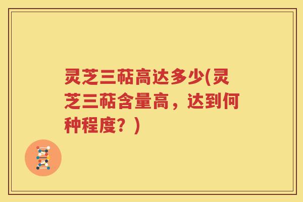 灵芝三萜高达多少(灵芝三萜含量高，达到何种程度？)