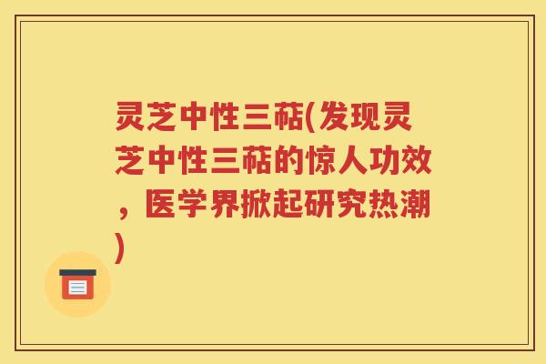 灵芝中性三萜(发现灵芝中性三萜的惊人功效，医学界掀起研究热潮)