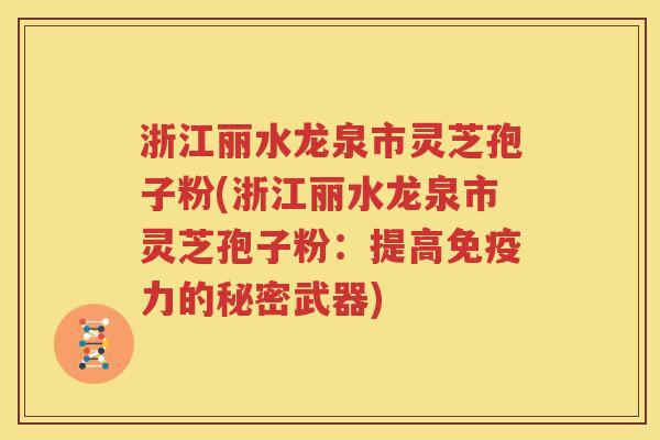浙江丽水龙泉市灵芝孢子粉(浙江丽水龙泉市灵芝孢子粉：提高免疫力的秘密武器)