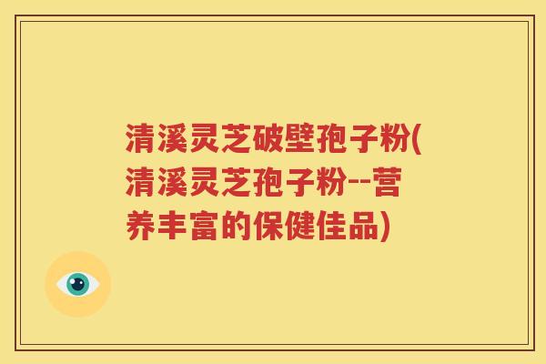 清溪灵芝破壁孢子粉(清溪灵芝孢子粉--营养丰富的保健佳品)