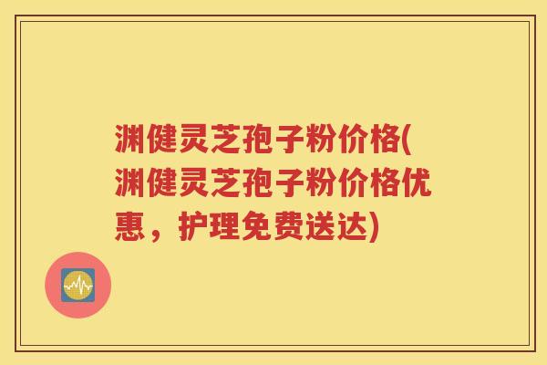 渊健灵芝孢子粉价格(渊健灵芝孢子粉价格优惠，护理免费送达)