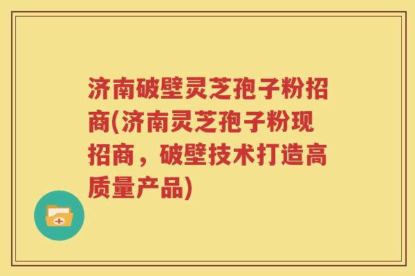 济南破壁灵芝孢子粉招商(济南灵芝孢子粉现招商，破壁技术打造高质量产品)