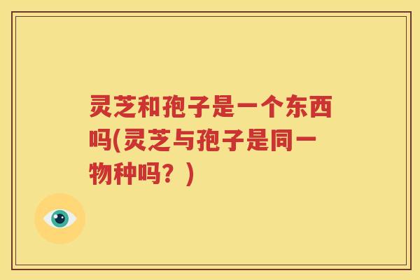 灵芝和孢子是一个东西吗(灵芝与孢子是同一物种吗？)