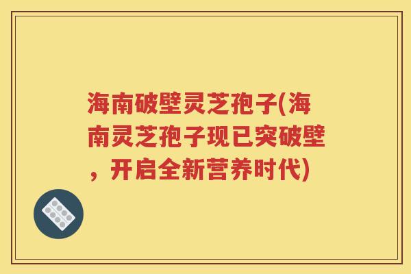 海南破壁灵芝孢子(海南灵芝孢子现已突破壁，开启全新营养时代)