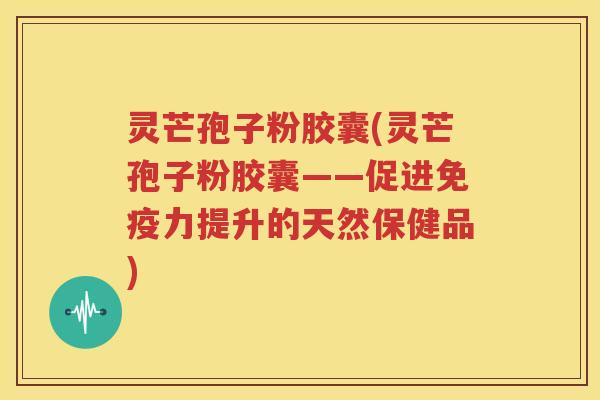 灵芒孢子粉胶囊(灵芒孢子粉胶囊——促进免疫力提升的天然保健品)