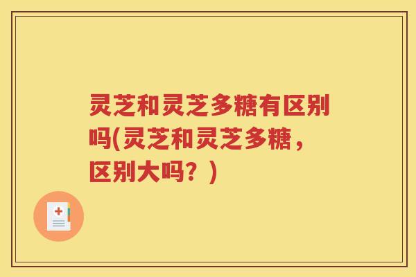 灵芝和灵芝多糖有区别吗(灵芝和灵芝多糖，区别大吗？)
