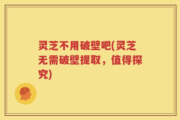 灵芝不用破壁吧(灵芝无需破壁提取，值得探究)