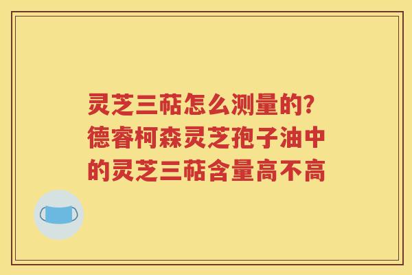 灵芝三萜怎么测量的？德睿柯森灵芝孢子油中的灵芝三萜含量高不高