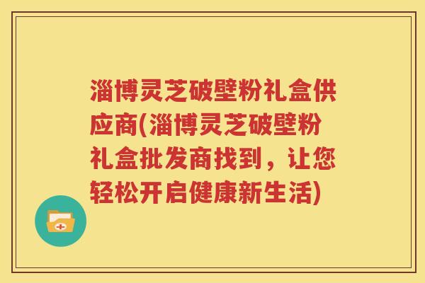 淄博灵芝破壁粉礼盒供应商(淄博灵芝破壁粉礼盒批发商找到，让您轻松开启健康新生活)