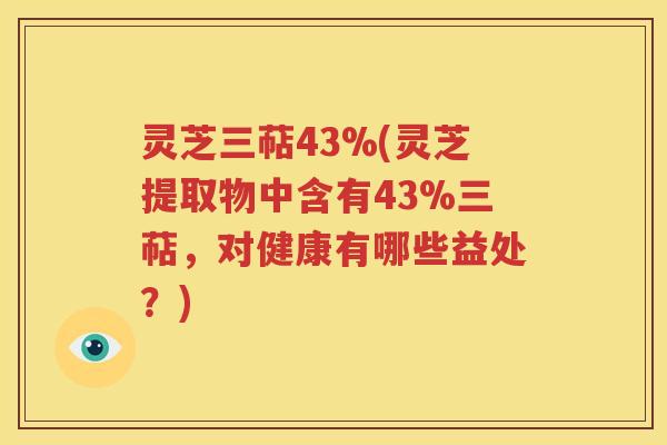 灵芝三萜43%(灵芝提取物中含有43%三萜，对健康有哪些益处？)