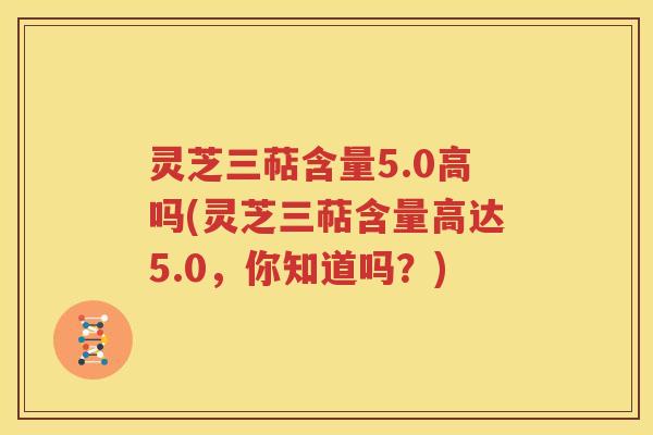 灵芝三萜含量5.0高吗(灵芝三萜含量高达5.0，你知道吗？)