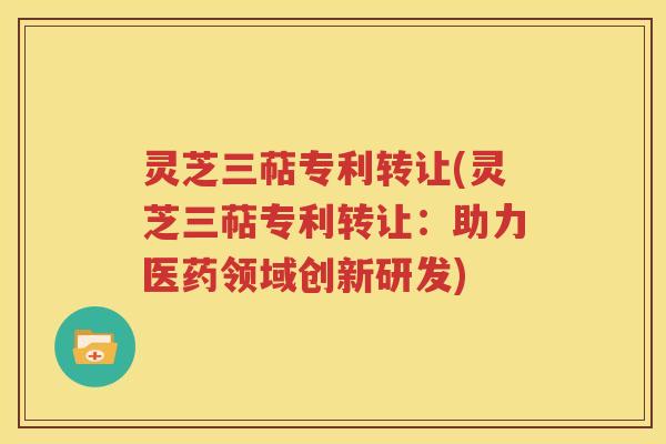 灵芝三萜专利转让(灵芝三萜专利转让：助力医药领域创新研发)