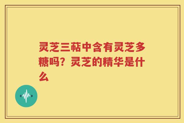 灵芝三萜中含有灵芝多糖吗？灵芝的精华是什么