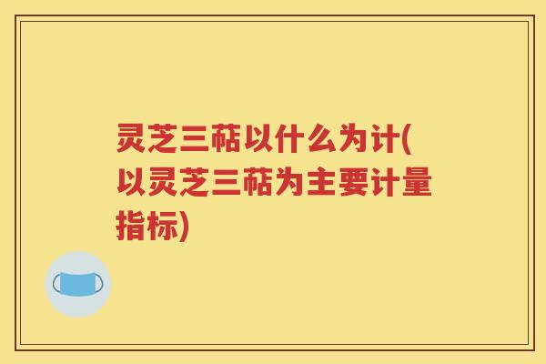 灵芝三萜以什么为计(以灵芝三萜为主要计量指标)