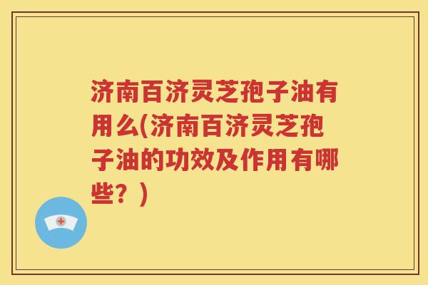 济南百济灵芝孢子油有用么(济南百济灵芝孢子油的功效及作用有哪些？)