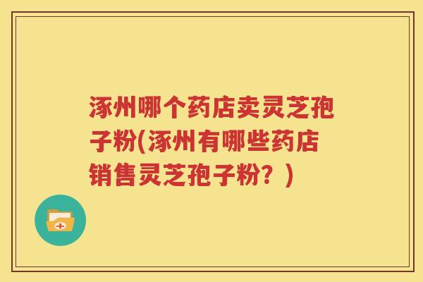涿州哪个药店卖灵芝孢子粉(涿州有哪些药店销售灵芝孢子粉？)