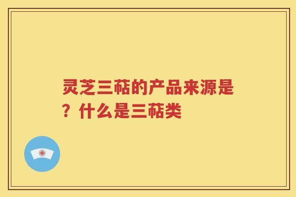 灵芝三萜的产品来源是？什么是三萜类