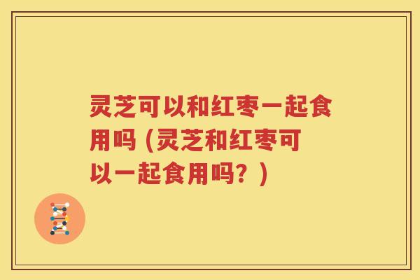 灵芝可以和红枣一起食用吗 (灵芝和红枣可以一起食用吗？)