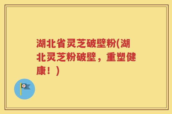 湖北省灵芝破壁粉(湖北灵芝粉破壁，重塑健康！)