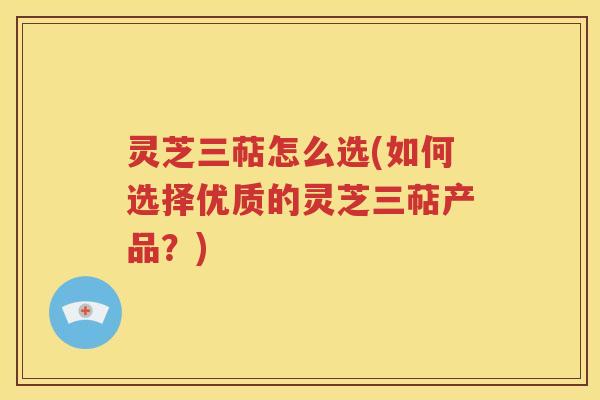 灵芝三萜怎么选(如何选择优质的灵芝三萜产品？)