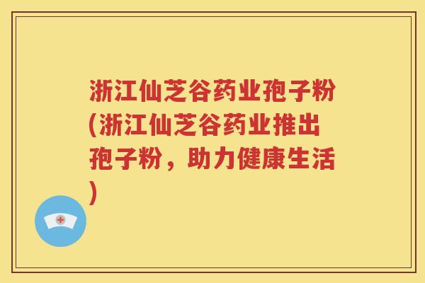 浙江仙芝谷药业孢子粉(浙江仙芝谷药业推出孢子粉，助力健康生活)