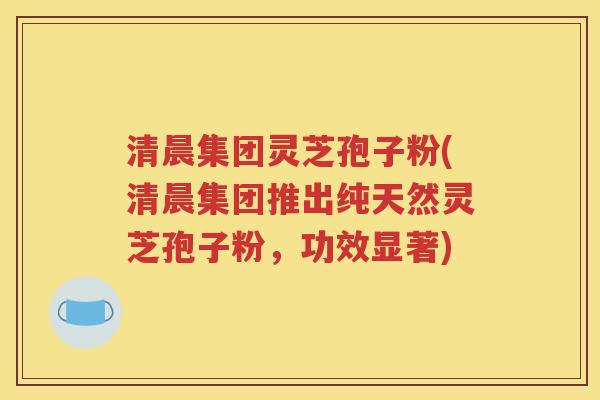 清晨集团灵芝孢子粉(清晨集团推出纯天然灵芝孢子粉，功效显著)