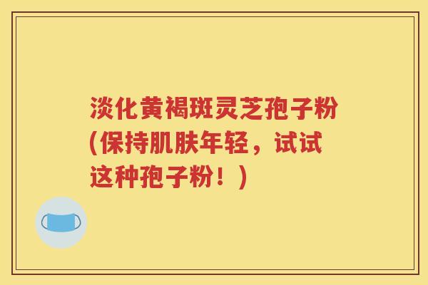 淡化黄褐斑灵芝孢子粉(保持肌肤年轻，试试这种孢子粉！)