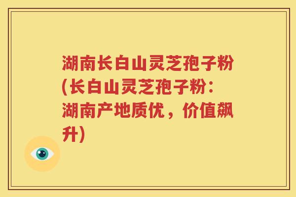 湖南长白山灵芝孢子粉(长白山灵芝孢子粉：湖南产地质优，价值飙升)