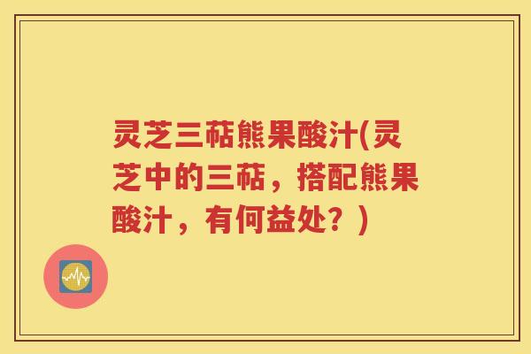 灵芝三萜熊果酸汁(灵芝中的三萜，搭配熊果酸汁，有何益处？)