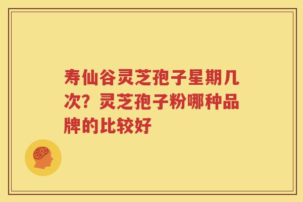 寿仙谷灵芝孢子星期几次？灵芝孢子粉哪种品牌的比较好