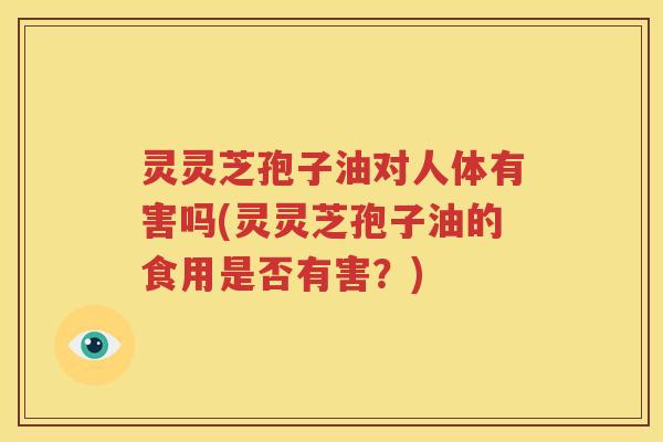 灵灵芝孢子油对人体有害吗(灵灵芝孢子油的食用是否有害？)