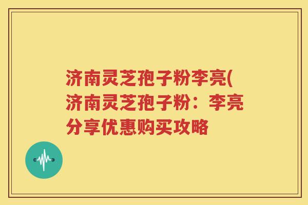 济南灵芝孢子粉李亮(济南灵芝孢子粉：李亮分享优惠购买攻略