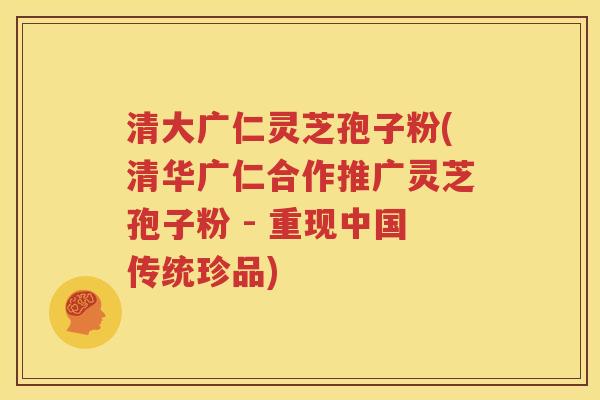 清大广仁灵芝孢子粉(清华广仁合作推广灵芝孢子粉 - 重现中国传统珍品)