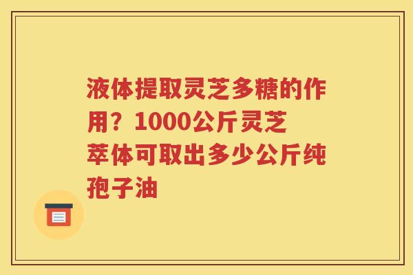 液体提取灵芝多糖的作用？1000公斤灵芝萃体可取出多少公斤纯孢子油