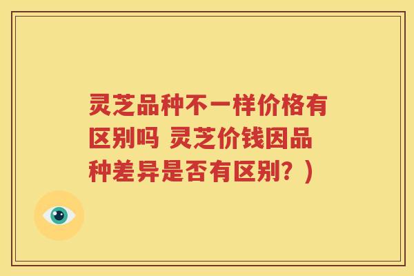 灵芝品种不一样价格有区别吗 灵芝价钱因品种差异是否有区别？)