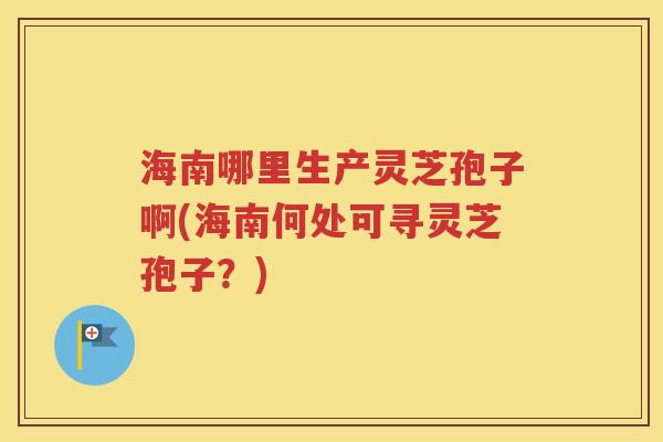 海南哪里生产灵芝孢子啊(海南何处可寻灵芝孢子？)