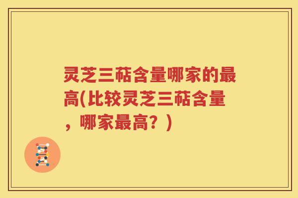 灵芝三萜含量哪家的最高(比较灵芝三萜含量，哪家最高？)