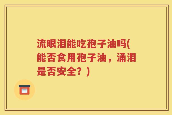 流眼泪能吃孢子油吗(能否食用孢子油，涌泪是否安全？)
