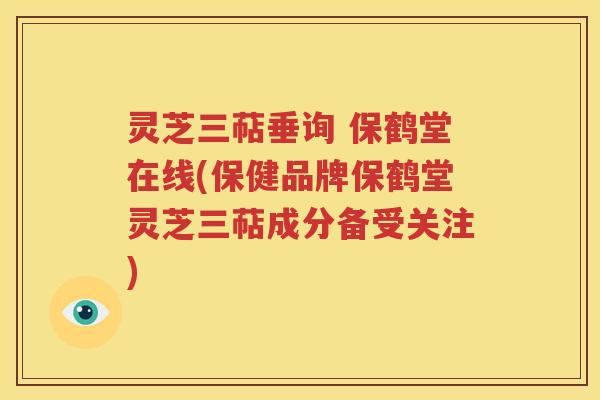 灵芝三萜垂询 保鹤堂在线(保健品牌保鹤堂灵芝三萜成分备受关注)