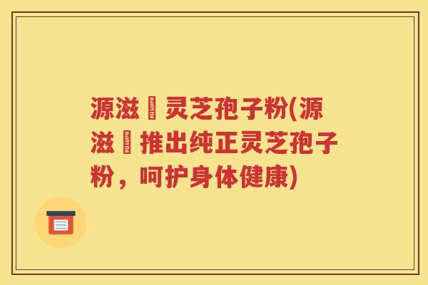 源滋湶灵芝孢子粉(源滋湶推出纯正灵芝孢子粉，呵护身体健康)