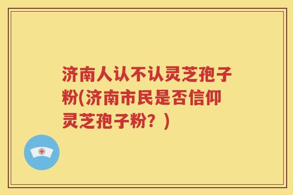 济南人认不认灵芝孢子粉(济南市民是否信仰灵芝孢子粉？)