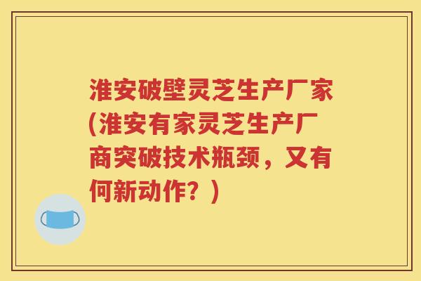 淮安破壁灵芝生产厂家(淮安有家灵芝生产厂商突破技术瓶颈，又有何新动作？)